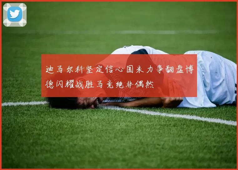 迪马尔科坚定信心国米力争翻盘博德闪耀战胜马竞绝非偶然