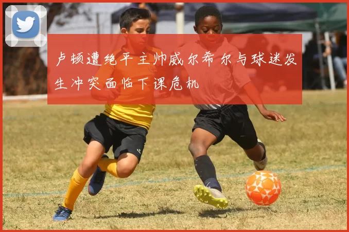 卢顿遭绝平主帅威尔希尔与球迷发生冲突面临下课危机