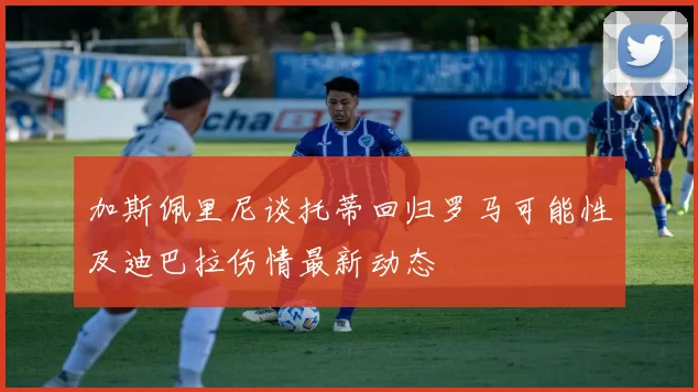 加斯佩里尼谈托蒂回归罗马可能性及迪巴拉伤情最新动态