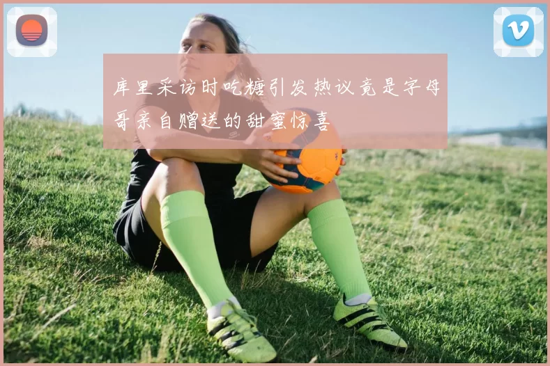 库里采访时吃糖引发热议竟是字母哥亲自赠送的甜蜜惊喜